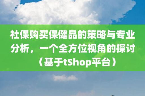 社保购买保健品的策略与专业分析，一个全方位视角的探讨（基于tShop平台）