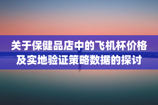 关于保健品店中的飞机杯价格及实地验证策略数据的探讨