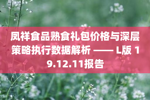 凤祥食品熟食礼包价格与深层策略执行数据解析 —— L版 19.12.11报告