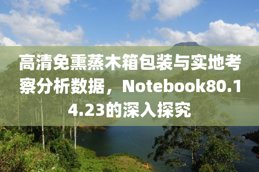 高清免熏蒸木箱包装与实地考察分析数据，Notebook80.14.23的深入探究