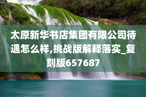 太原新华书店集团有限公司待遇怎么样,挑战版解释落实_复刻版657687