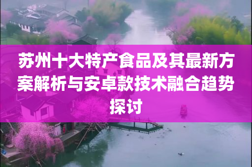 苏州十大特产食品及其最新方案解析与安卓款技术融合趋势探讨
