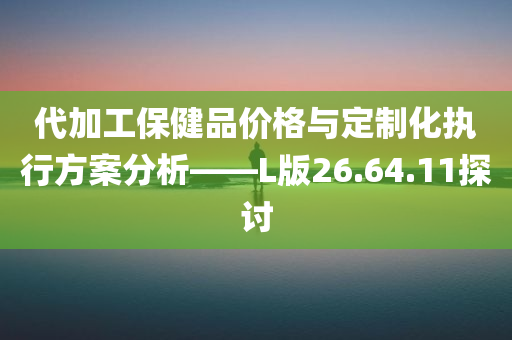 代加工保健品价格与定制化执行方案分析——L版26.64.11探讨