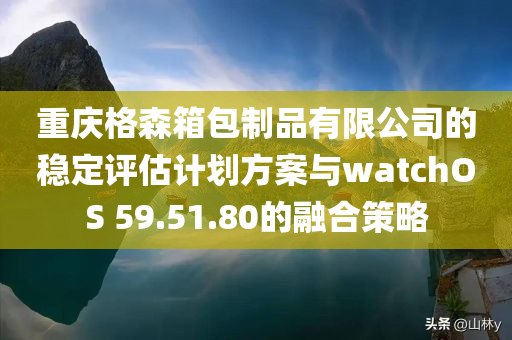 重庆格森箱包制品有限公司的稳定评估计划方案与watchOS 59.51.80的融合策略