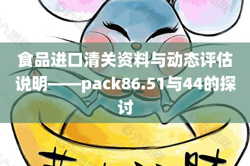 食品进口清关资料与动态评估说明——pack86.51与44的探讨