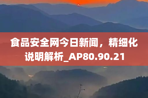 食品安全网今日新闻，精细化说明解析_AP80.90.21