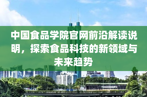 中国食品学院官网前沿解读说明，探索食品科技的新领域与未来趋势