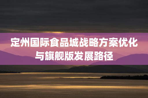 定州国际食品城战略方案优化与旗舰版发展路径