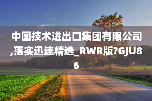 中国技术进出口集团有限公司,落实迅速精选_RWR版?GJU86