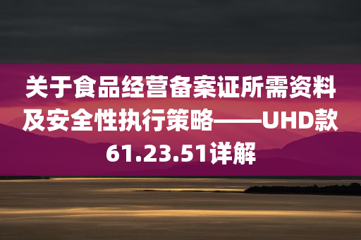 关于食品经营备案证所需资料及安全性执行策略——UHD款61.23.51详解