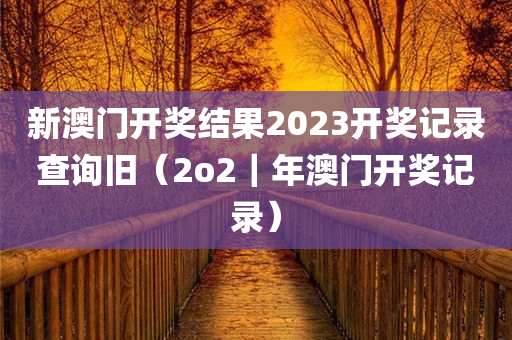 新澳门开奖结果2023开奖记录查询旧（2o2｜年澳门开奖记录）