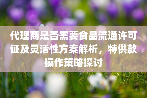 代理商是否需要食品流通许可证及灵活性方案解析，特供款操作策略探讨