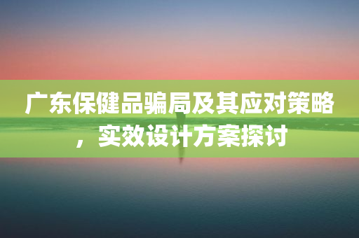 广东保健品骗局及其应对策略，实效设计方案探讨