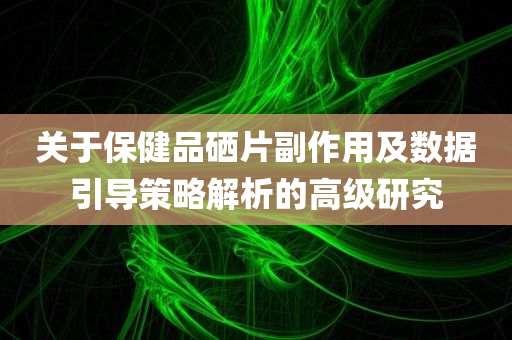 关于保健品硒片副作用及数据引导策略解析的高级研究