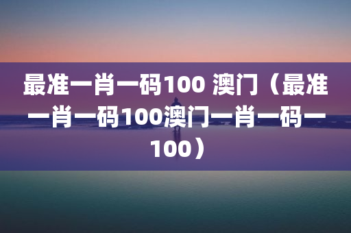 最准一肖一码100 澳门（最准一肖一码100澳门一肖一码一100）