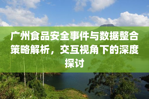 广州食品安全事件与数据整合策略解析，交互视角下的深度探讨