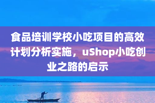 食品培训学校小吃项目的高效计划分析实施，uShop小吃创业之路的启示