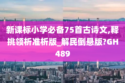 新课标小学必备75首古诗文,释挑领析准析版_解民倒悬版?GH489