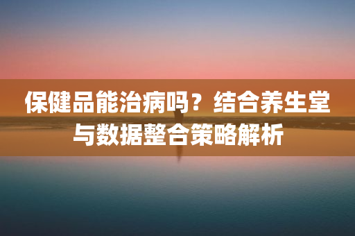 保健品能治病吗？结合养生堂与数据整合策略解析