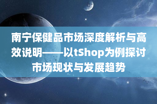 南宁保健品市场深度解析与高效说明——以tShop为例探讨市场现状与发展趋势