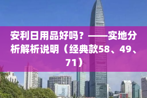 安利日用品好吗？——实地分析解析说明（经典款58、49、71）