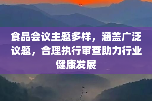 食品会议主题多样，涵盖广泛议题，合理执行审查助力行业健康发展