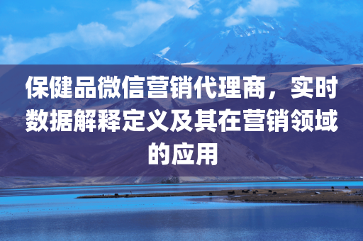 保健品微信营销代理商，实时数据解释定义及其在营销领域的应用