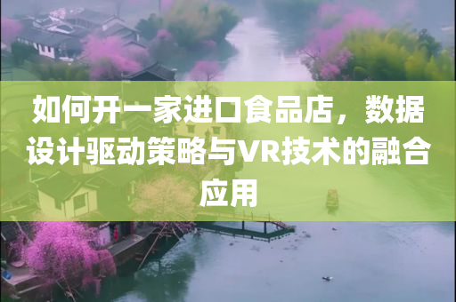 如何开一家进口食品店，数据设计驱动策略与VR技术的融合应用