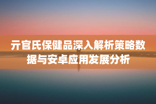 亓官氏保健品深入解析策略数据与安卓应用发展分析