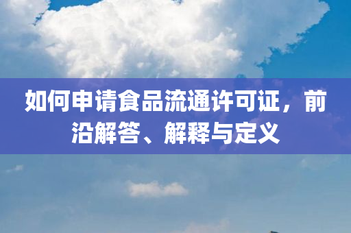 如何申请食品流通许可证，前沿解答、解释与定义