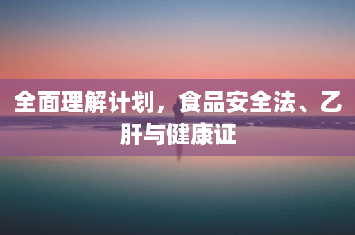 全面理解计划，食品安全法、乙肝与健康证