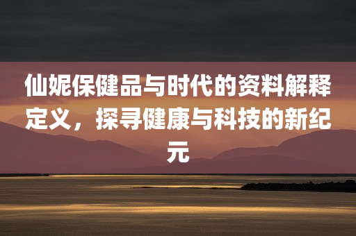 仙妮保健品与时代的资料解释定义，探寻健康与科技的新纪元