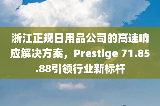 浙江正规日用品公司的高速响应解决方案，Prestige 71.85.88引领行业新标杆