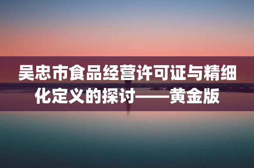 吴忠市食品经营许可证与精细化定义的探讨——黄金版