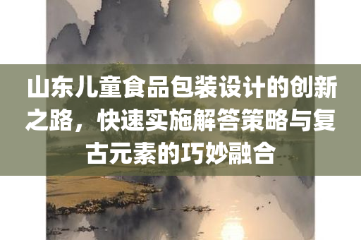 山东儿童食品包装设计的创新之路，快速实施解答策略与复古元素的巧妙融合