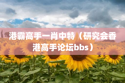 港霸高手一肖中特（研究会香港高手论坛bbs）