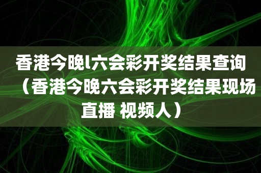 香港今晚l六会彩开奖结果查询（香港今晚六会彩开奖结果现场直播 视频人）