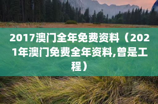 2017澳门全年免费资料（2021年澳门免费全年资料,曾是工程）