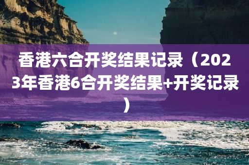 香港六合开奖结果记录（2023年香港6合开奖结果+开奖记录）