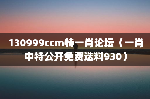 130999ccm特一肖论坛（一肖中特公开免费迭料930）