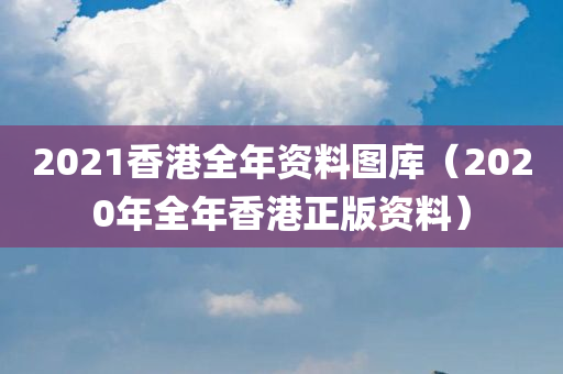 2021香港全年资料图库（2020年全年香港正版资料）