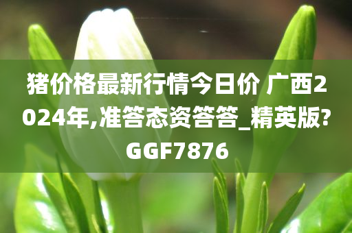 猪价格最新行情今日价 广西2024年,准答态资答答_精英版?GGF7876