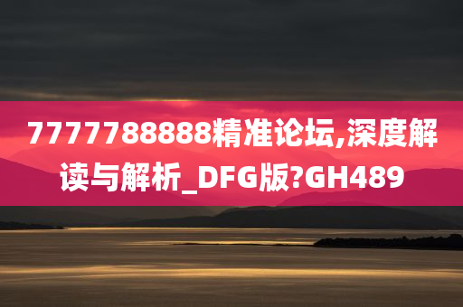 7777788888精准论坛,深度解读与解析_DFG版?GH489