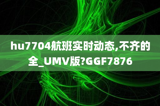 hu7704航班实时动态,不齐的全_UMV版?GGF7876