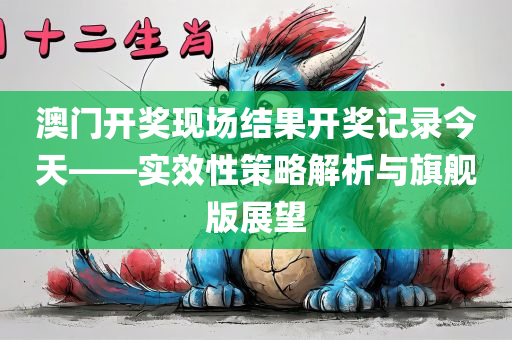 澳门开奖现场结果开奖记录今天——实效性策略解析与旗舰版展望