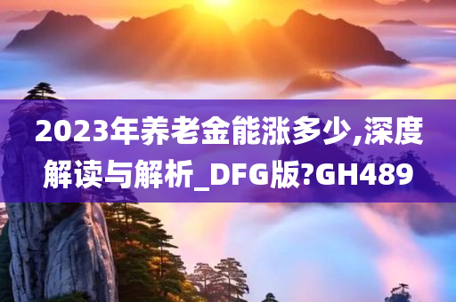 2023年养老金能涨多少,深度解读与解析_DFG版?GH489