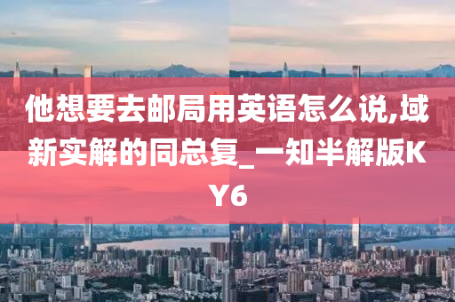 他想要去邮局用英语怎么说,域新实解的同总复_一知半解版KY6