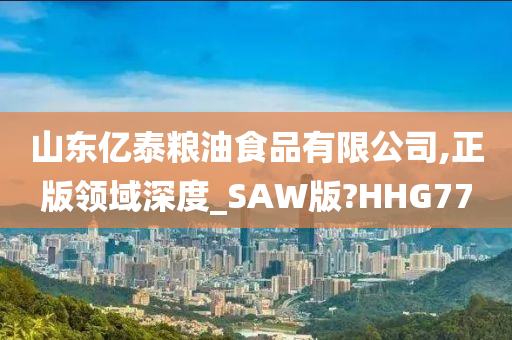 山东亿泰粮油食品有限公司,正版领域深度_SAW版?HHG77