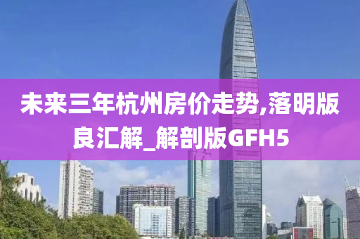 未来三年杭州房价走势,落明版良汇解_解剖版GFH5