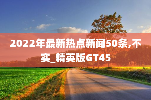 2022年最新热点新闻50条,不实_精英版GT45